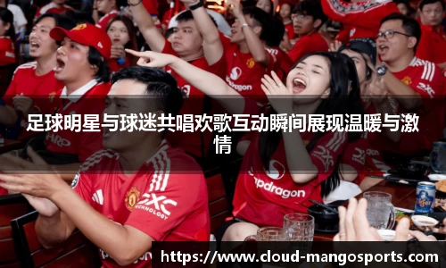 足球明星与球迷共唱欢歌互动瞬间展现温暖与激情